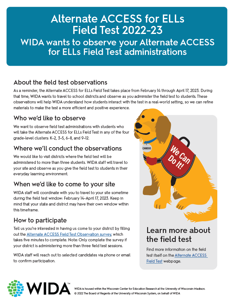 Flyer that has a blue box at the top that says Alternate ACCESS for ELLs Field Test 2022-23. WIDA wants to observe your Alternate ACCESS for ELLs Field Test administrations. Then there is black text that says About the field test observations As a reminder, the Alternate ACCESS for ELLs Field Test takes place from February 14 through April 17, 2023. During that time, WIDA wants to travel to school districts and observe as you administer the field test to students. These observations will help WIDA understand how students interact with the test in a real-world setting, so we can refine materials to make the test a more efficient and positive experience. Who we’d like to observe We want to observe field test administrations with students who will take the Alternate ACCESS for ELLs Field Test in any of the four grade-level clusters: K–2, 3–5, 6–8, and 9–12. Where we’ll conduct the observations We would like to visit districts where the field test will be administered to more than three students. WIDA staff will travel to your site and observe as you give the field test to students in their everyday learning environment. When we’d like to come to your site WIDA staff will coordinate with you to travel to your site sometime during the field test window: February 14–April 17, 2023. Keep in mind that your state and district may have their own window within this timeframe. How to participate Tell us you’re interested in having us come to your district by filling out the Alternate ACCESS Field Test Observation survey, which takes five minutes to complete. Note: Only complete the survey if your district is administering more than three field test sessions. WIDA staff will reach out to selected candidates via phone or email to confirm participation. Then there is an image of Candoo, an illustrated golden retriever that has a red vest that says We can do it! And Learn more about the field test Find more information on the field test itself on the Alternate ACCESS Field Test webpage. And there's a WIDA logo.